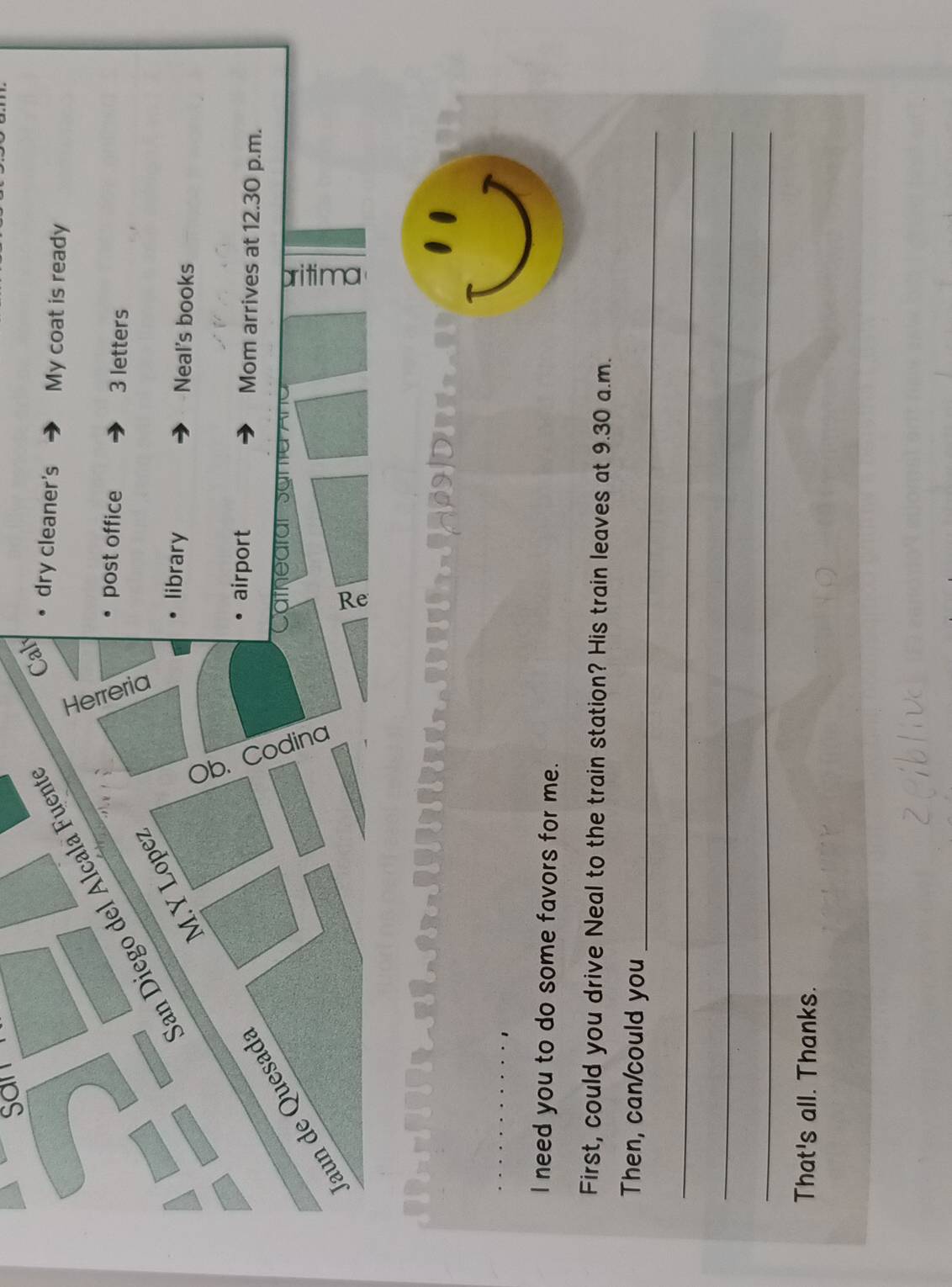 San Diego del Alcala Fuent 
Caly 
dry cleaner's My coat is ready 
post office 3 letters 
M.Y Lopez 
library Neal's books 
Jaun de Quesad: 
airport Mom arrives at 12.30 p.m. 
e 
I need you to do some favors for me. 
First, could you drive Neal to the train station? His train leaves at 9.30 a.m. 
_ 
Then, can/could you 
_ 
_ 
_ 
That's all. Thanks.