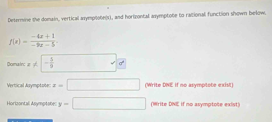 Determine the domain, vertical asymptote(s), and horizontal asymptote to rational function shown below.
f(x)= (-4x+1)/-9x-5 . 
Domain: x!= - 5/9  □ sqrt(6^6)
Vertical Asymptote: x=□ (Write DNE if no asymptote exist) 
Horizontal Asymptote: y=□ (Write DNE if no asymptote exist)