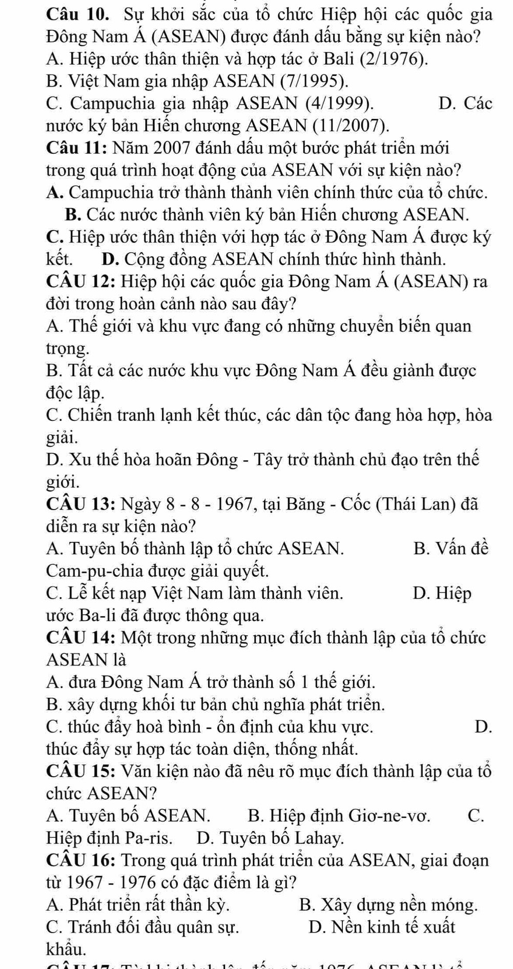 Sự khởi sắc của tổ chức Hiệp hội các quốc gia
Đông Nam Á (ASEAN) được đánh dấu bằng sự kiện nào?
A. Hiệp ước thân thiện và hợp tác ở Bali (2/1976).
B. Việt Nam gia nhập ASEAN (7/1995).
C. Campuchia gia nhập ASEAN (4/1999). D. Các
nước ký bản Hiến chương ASEAN (11/2007).
Cầu 11: Năm 2007 đánh dấu một bước phát triền mới
trong quá trình hoạt động của ASEAN với sự kiện nào?
A. Campuchia trở thành thành viên chính thức của tổ chức.
B. Các nước thành viên ký bản Hiến chương ASEAN.
C. Hiệp ước thân thiện với hợp tác ở Đông Nam Á được ký
kết. D. Cộng đồng ASEAN chính thức hình thành.
CÂU 12: Hiệp hội các quốc gia Đông Nam Á (ASEAN) ra
đời trong hoàn cảnh nào sau đây?
A. Thế giới và khu vực đang có những chuyển biển quan
trọng.
B. Tất cả các nước khu vực Đông Nam Á đều giành được
độc lập.
C. Chiến tranh lạnh kết thúc, các dân tộc đang hòa hợp, hòa
giải.
D. Xu thế hòa hoãn Đông - Tây trở thành chủ đạo trên thế
giới.
CÂU 13: Ngày 8 - 8 - 1967, tại Băng - Cốc (Thái Lan) đã
diễn ra sự kiện nào?
A. Tuyên bố thành lập tổ chức ASEAN. B. Vấn đề
Cam-pu-chia được giải quyết.
C. Lễ kết nạp Việt Nam làm thành viên. D. Hiệp
ước Ba-li đã được thông qua.
CÂU 14: Một trong những mục đích thành lập của tổ chức
ASEAN là
A. đưa Đông Nam Á trở thành số 1 thế giới.
B. xây dựng khối tư bản chủ nghĩa phát triển.
C. thúc đẩy hoà bình - ổn định của khu vực. D.
thúc đầy sự hợp tác toàn diện, thống nhất.
CÂU 15: Văn kiện nào đã nêu rõ mục đích thành lập của tổ
chức ASEAN?
A. Tuyên bố ASEAN. B. Hiệp định Giơ-ne-vơ. C.
Hiệp định Pa-ris. D. Tuyên bố Lahay.
CÂU 16: Trong quá trình phát triển của ASEAN, giai đoạn
từ 1967 - 1976 có đặc điểm là gì?
A. Phát triển rất thần kỳ. B. Xây dựng nền móng.
C. Tránh đối đầu quân sự. D. Nền kinh tế xuất
khẩu.