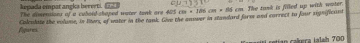 CI 
kepada empat angka bererti. _ 405cm* 186cm* 86cm The tank is filled up with water. 
The dimensions of a cuboid-shaped water tank are 
Calculate the volume, in liters, of water in the tank. Give the answer in standard form and correct to four significant 
figures. 
retian cakera ialah 700