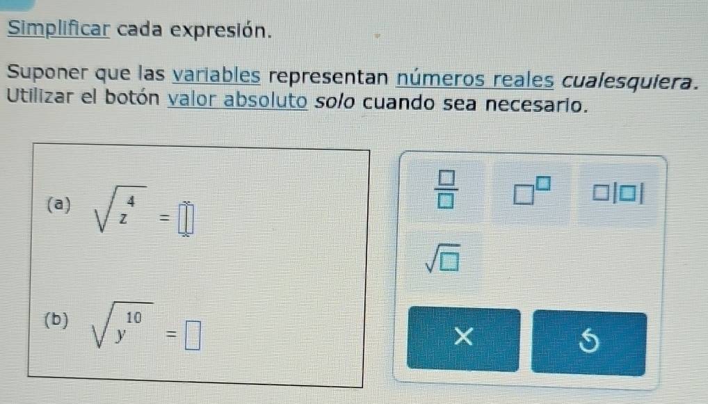 Simplificar cada expresión. 
Suponer que las variables representan números reales cualesquiera. 
Utilizar el botón valor absoluto solo cuando sea necesario. 
(a) sqrt(z^4)=□
 □ /□   □^(□) □
sqrt(□ )
(b) sqrt(y^(10))=□
X
5