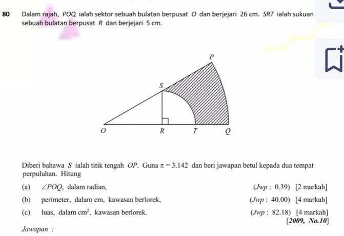 Dalam rajah, POQ ialah sektor sebuah bulatan berpusat O dan berjejari 26 cm. SRT ialah sukuan 
sebuah bulatan berpusat R dan berjejari 5 cm. 
Ci 
Diberi bahawa S ialah titik tengah OP. Guna π =3.142 dan beri jawapan betul kepada dua tempat 
perpuluhan. Hitung 
(a) ∠ POQ , dalam radian, (Jwp : 0.39) [2 markah] 
(b) perimeter, dalam cm, kawasan berlorek, (Jwp : 40.00) [4 markah] 
(c) luas, dalam cm^2 , kawasan berlorek. (Jwp : 82.18) [4 markah] 
[2009, No.10] 
Jawapan :