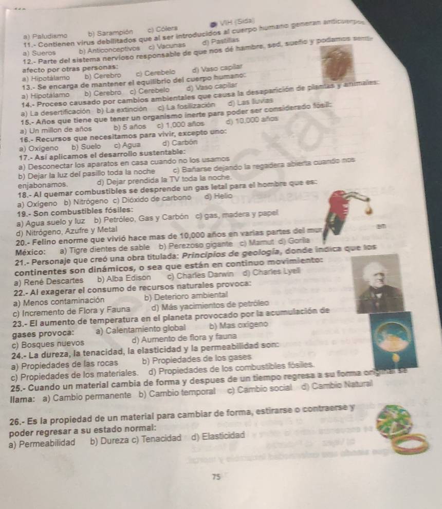 a) Paludismo b) Sarampión c) Cólera VIH (Sida)
11.- Contienen virus debilitados que al ser introducidos al cuerpo humano gemeran anticuempos
a) Sueros b) Anticonceptivos c) Vacunas d) Pastilias
12.- Parte del sistema nervíoso responsable de que nos dé hambre, sed, sueño y podamos sem
afecto por otras personas:
a) Hipotálamo b) Cerebro c) Cerebelo
13.- Se encarga de mantener el equilibrio del cuerpo humano: d) Vaso capllar
a) Hipotálamo b) Cerebro c) Cerebelo d) Vaso capillar
14.- Proceso causado por cambios ambientales que causa la desaparición de plantas y animales:
a) La desertificación b) La extinción c) La fosillización d) Las lluvias
15.- Años que tiene que tener un organismo inerte para poder ser considerado fósil:
a) Un millon de años b) 5 años c) 1,000 años d) 10,000 años
16.- Recursos que necesitamos para vivir, excepto uno:
a) Oxigeno b) Suelo c) Agua d) Carbón
17.- Así aplicamos el desarrollo sustentable:
a) Desconectar los aparatos en casa cuando no los usamos
b) Dejar la luz del pasillo toda la noche c) Bañarse dejando la regadera abierta cuando nos
enjabonamos. d) Dejar prendida la TV toda la noche.
18.- Al quemar combustibles se desprende un gas letal para el hombre que es:
a) Oxígeno b) Nitrógeno c) Dióxido de carbono d) Helio
19.- Son combustibles fósiles:
a) Agua suelo y luz b) Petróleo, Gas y Carbón c) gas, madera y papell
d) Nitrógeno, Azufre y Metal
20.- Felino enorme que vivió hace mas de 10,000 años en varias partes del mur
México: a) Tigre dientes de sable b) Perezoso gigante c) Mamut d) Gorila
21.- Personaje que creó una obra titulada: Principios de geología, donde indica que los
continentes son dinámicos, o sea que están en continuo movimiento:
a) René Descartes b) Alba Edison c) Charles Darwin d) Charles Lyell
22.- Al exagerar el consumo de recursos naturales provoca:
a) Menos contaminación b) Deterioro ambiental
c) Incremento de Flora y Fauna d) Más yacimientos de petróleo
23.- El aumento de temperatura en el planeta provocado por la acumulación de
gases provoca: a) Calentamiento global b) Mas oxigeno
c) Bosques nuevos d) Aumento de flora y fauna
24.- La dureza, la tenacidad, la elasticidad y la permeabilidad son:
a) Propiedades de las rocas b) Propiedades de los gases
c) Propiedades de los materiales. d) Propiedades de los combustibles fósiles.
25.- Cuando un material cambia de forma y despues de un tiempo regresa a su forma onginal se
Ilama: a) Cambio permanente b) Cambio temporal c) Cambio social d) Cambio Natural
26.- Es la propiedad de un material para cambiar de forma, estirarse o contraerse y
poder regresar a su estado normal:
a) Permeabilidad b) Dureza c) Tenacidad d) Elasticidad