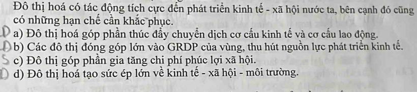 Đô thị hoá có tác động tích cực đến phát triển kinh tế - xã hội nước ta, bên cạnh đó cũng
có những hạn chế cần khắc phục.
a) Đô thị hoá góp phần thúc đẩy chuyển dịch cơ cấu kinh tế và cơ cấu lao động.
b) Các đô thị đóng góp lớn vào GRDP của vùng, thu hút nguồn lực phát triển kinh tế.
c) Đô thị góp phần gia tăng chi phí phúc lợi xã hội.
d) Đô thị hoá tạo sức ép lớn về kinh tế - xã hội - môi trường.