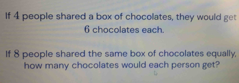 If 4 people shared a box of chocolates, they would get
6 chocolates each. 
If 8 people shared the same box of chocolates equally, 
how many chocolates would each person get?