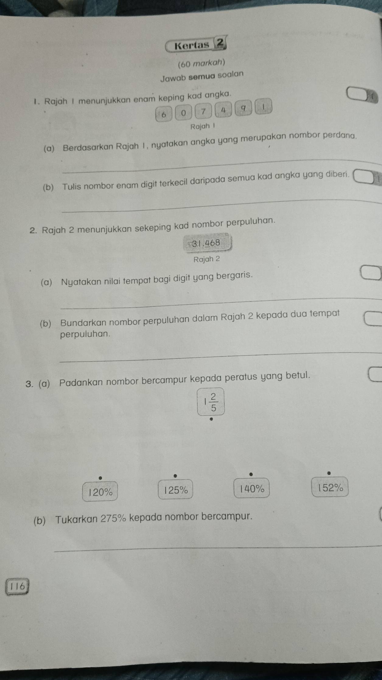 Kertas 2
(60 markah)
Jawab semua soalan
1. Rajah I menunjukkan enam keping kad angka.
6 0 7 4 q 1
Rajah I
_
(a) Berdasarkan Rajah I, nyatakan angka yang merupakan nombor perdana.
_
(b) Tulis nombor enam digit terkecil daripada semua kad angka yang diberi.
2. Rajah 2 menunjukkan sekeping kad nombor perpuluhan.
31.468
Rajah 2
(a) Nyatakan nilai tempat bagi digit yang bergaris.
_
(b) Bundarkan nombor perpuluhan dalam Rajah 2 kepada dua tempat
perpuluhan.
_
3. (a) Padankan nombor bercampur kepada peratus yang betul.
1 2/5 
120% 125% 140% 152%
(b) Tukarkan 275% kepada nombor bercampur.
_
116