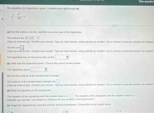This questior 
The equation of a hyperbola is given. Complete parts (a) through (e)
x^2- y^2/100 =1
(a) Find the vertices, the foci, and the transverse axis of the hyperbola. 
The vertices are (0,1), (0,-1)
(Type an ordered pair. Simplify your answer. Type an exact answer, using radicals as needed. Use a comma to separate answers as needed 
The foci are 
(Type an ordered pair. Simplify your answer. Type an exact answer, using radicals as needed. Use a comma to separate answers as needed. 
The hyperbola has its transverse axis on the □ 
(b) State how the hyperbola opens. Choose the correct answer below. 
The hyperbola opens □ □ 
(c) Find the vertices of the fundamental rectangle 
The vertices of the fundamental rectangle are □ 
(Type an ordered pair. Simplify your answer. Type an exact answer, using radicals as needed. Use a comma to separate answers as needed 
(d) Write the equations of the asymptotes 
The equation of the asymptote with the positive slope is y=□ The equation of the asymptote with the negative slope is y=□
(Simplify your answer. Use integers or fractions for any numbers in the expression.) 
(e) Graph the hyperbola by using the vertices and the asymptotes. Choose the correct graph below 
○ B. 
C.
