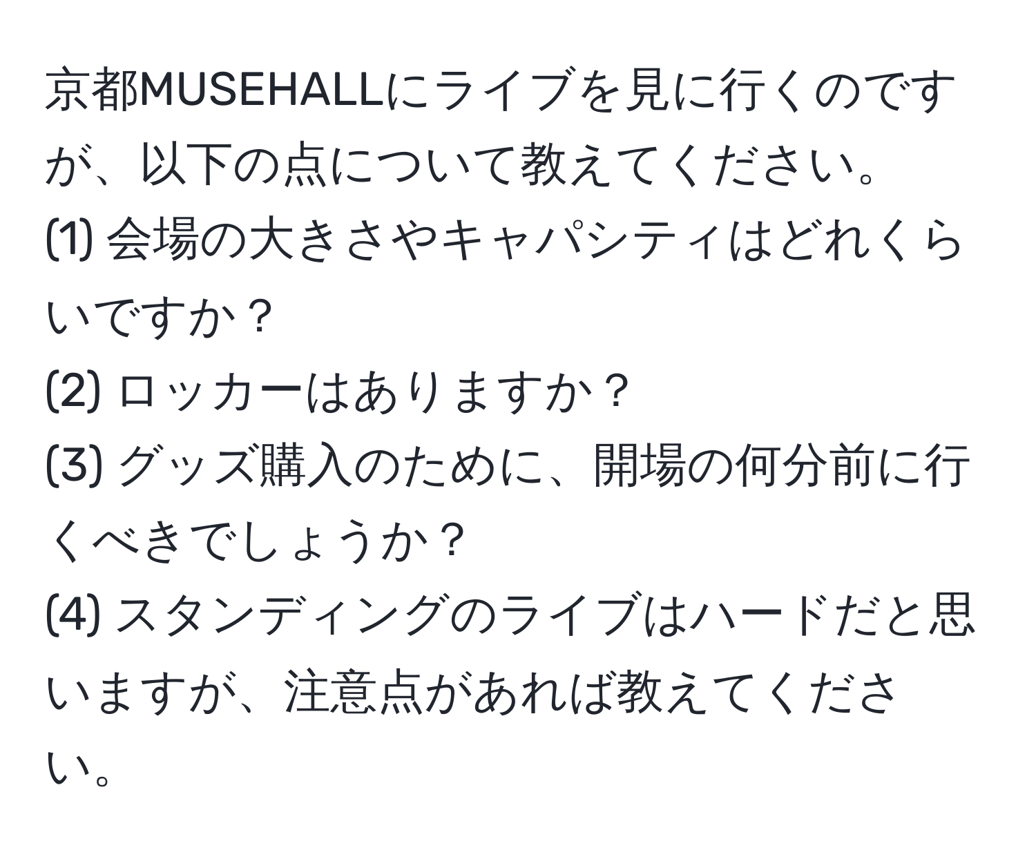 京都MUSEHALLにライブを見に行くのですが、以下の点について教えてください。  
(1) 会場の大きさやキャパシティはどれくらいですか？  
(2) ロッカーはありますか？  
(3) グッズ購入のために、開場の何分前に行くべきでしょうか？  
(4) スタンディングのライブはハードだと思いますが、注意点があれば教えてください。