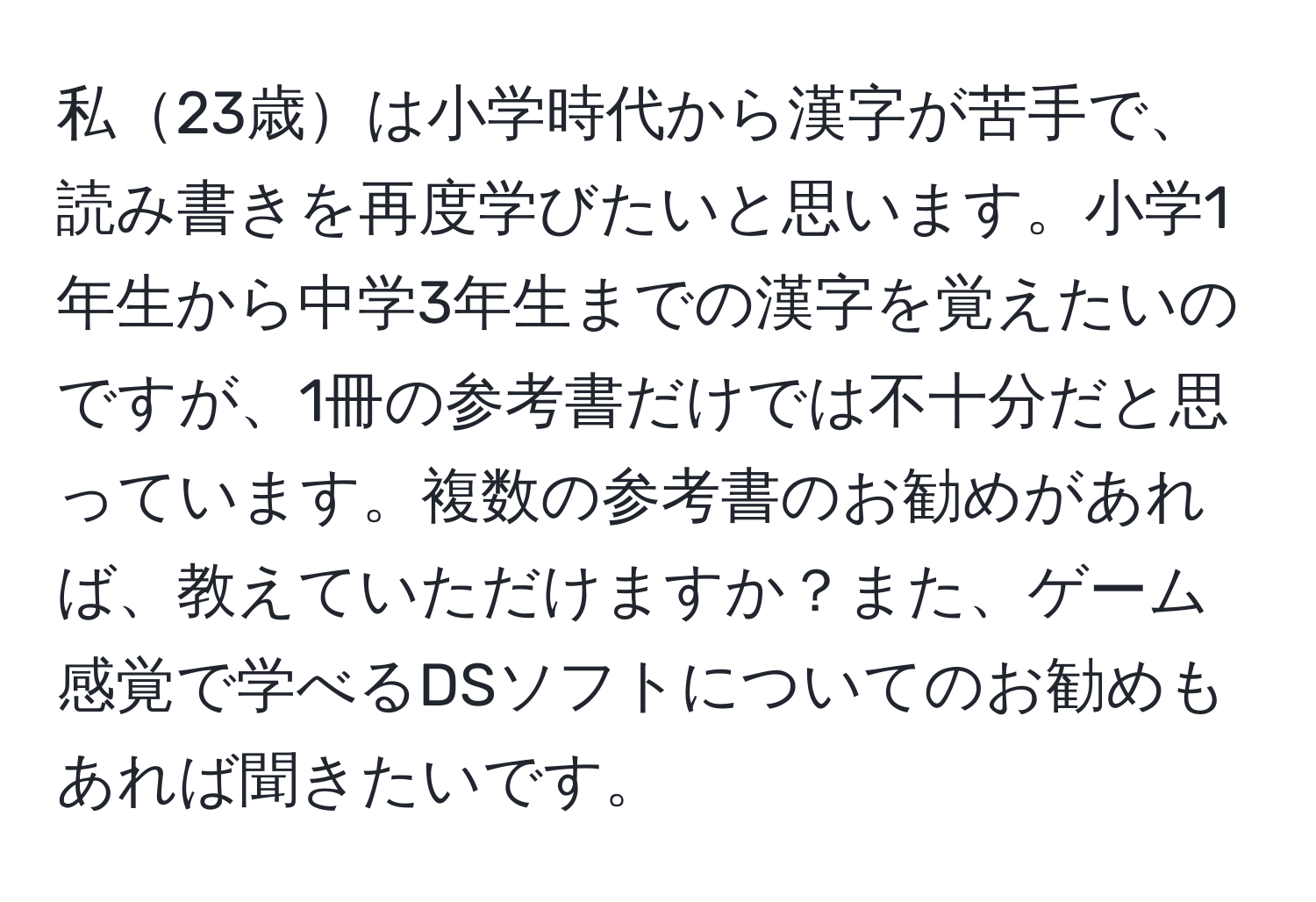 私23歳は小学時代から漢字が苦手で、読み書きを再度学びたいと思います。小学1年生から中学3年生までの漢字を覚えたいのですが、1冊の参考書だけでは不十分だと思っています。複数の参考書のお勧めがあれば、教えていただけますか？また、ゲーム感覚で学べるDSソフトについてのお勧めもあれば聞きたいです。