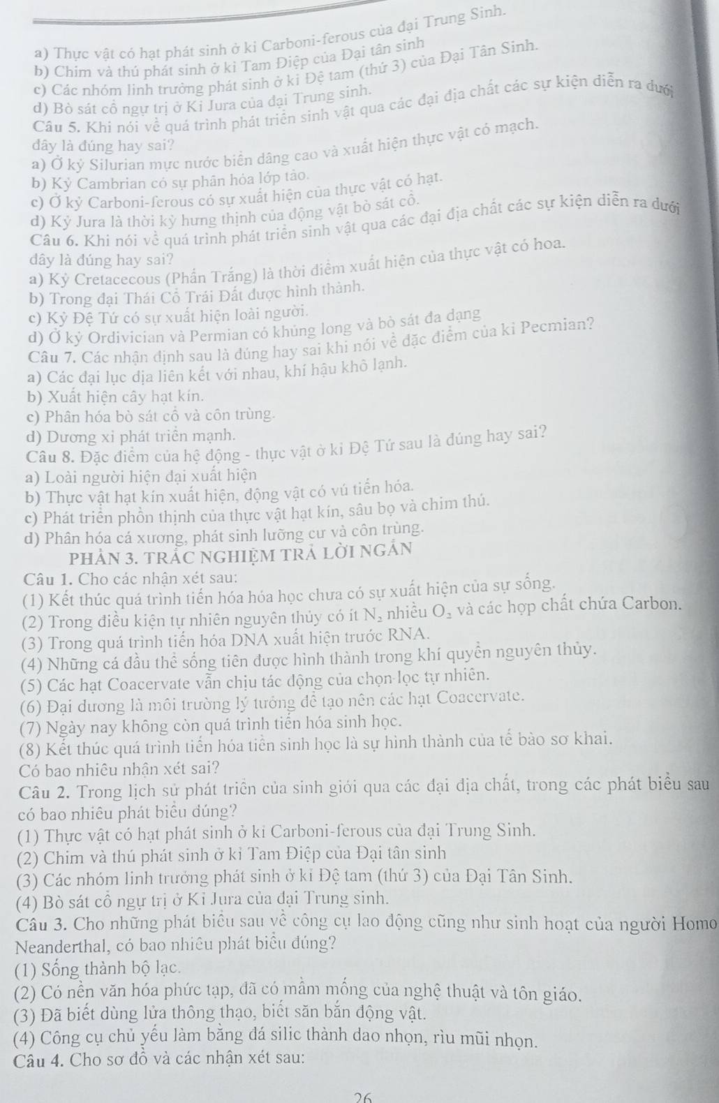 a) Thực vật có hạt phát sinh ở ki Carboni-ferous của đại Trung Sinh.
b) Chim và thú phát sinh ở kỉ Tam Điệp của Đại tân sinh
c) Các nhóm linh trưởng phát sinh ở ki Đệ tam (thứ 3) của Đại Tân Sinh.
d) Bò sát cổ ngự trị ở Kỉ Jura của đại Trung sinh.
Câu 5. Khi nói về quá trình phát triển sinh vật qua các đại địa chất các sự kiện diễn ra dưới
dây là đúng hay sai?
a) Ở kỷ Silurian mực nước biển dâng cao và xuất hiện thực vật có mạch.
b) Kỷ Cambrian có sự phân hỏa lớp tảo.
c) Ở kỷ Carboni-ferous có sự xuất hiện của thực vật có hạt.
d) Kỷ Jura là thời kỳ hưng thịnh của động vật bỏ sát cổ.
Câu 6. Khi nói về quá trình phát triển sinh vật qua các đại địa chất các sự kiện diễn ra dưới
dây là đúng hay sai?
a) Kỳ Cretacecous (Phần Trắng) là thời điểm xuất hiện của thực vật có hoa.
b) Trong đại Thái Cổ Trái Đất được hình thành.
c) Kỷ Đệ Tứ có sự xuất hiện loài người.
d) Ở kỷ Ordivician và Permian có khúng long và bò sát đa dạng
Câu 7. Các nhận định sau là dúng hay sai khi nói về đặc điểm của ki Pecmian?
a) Các đại lục địa liên kết với nhau, khí hậu khô lạnh.
b) Xuất hiện cây hạt kín.
c) Phân hóa bò sát cổ và côn trùng.
d) Dương xỉ phát triển mạnh.
Câu 8. Đặc điểm của hệ động - thực vật ở ki Đệ Tứ sau là đúng hay sai?
a) Loài người hiện đại xuất hiện
b) Thực vật hạt kín xuất hiện, động vật có vú tiến hóa.
c) Phát triển phồn thịnh của thực vật hạt kín, sâu bọ và chim thú.
d) Phân hóa cá xương, phát sinh lưỡng cư và côn trùng.
pHảN 3. TRẬC NGHIỆM TRẬ LờI NGÂN
Câu 1. Cho các nhân xét sau:
(1) Kết thúc quá trình tiến hóa hóa học chưa có sự xuất hiện của sự sống.
(2) Trong điều kiện tự nhiên nguyên thủy có ít N_2 nhiều O_2 và các hợp chất chứa Carbon.
(3) Trong quá trình tiến hóa DNA xuất hiện trước RNA.
(4) Những cá đầu thể sống tiên được hình thành trong khí quyền nguyên thủy.
(5) Các hạt Coacervate vẫn chịu tác động của chọn lọc tự nhiên.
(6) Đại dương là môi trường lý tướng để tạo nên các hạt Coacervate.
(7) Ngày nay không còn quá trình tiến hóa sinh học.
(8) Kết thúc quá trình tiến hóa tiền sinh học là sự hình thành của tế bào sơ khai.
Có bao nhiêu nhận xét sai?
Câu 2. Trong lịch sử phát triển của sinh giới qua các đại địa chất, trong các phát biểu sau
có bao nhiêu phát biểu đúng?
(1) Thực vật có hạt phát sinh ở kỉ Carboni-ferous của đại Trung Sinh.
(2) Chim và thú phát sinh ở kỉ Tam Điệp của Đại tân sinh
(3) Các nhóm linh trưởng phát sinh ở kỉ Đệ tam (thứ 3) của Đại Tân Sinh.
(4) Bò sát cổ ngự trị ở Kỉ Jura của đại Trung sinh.
Cầu 3. Cho những phát biểu sau về công cụ lao động cũng như sinh hoạt của người Homo
Neanderthal, có bao nhiêu phát biểu đúng?
(1) Sống thành bộ lạc.
(2) Có nền văn hóa phức tạp, đã có mầm mống của nghệ thuật và tôn giáo.
(3) Đã biết dùng lửa thông thạo, biết săn bắn động vật.
(4) Công cụ chủ yếu làm bằng đá silic thành dao nhọn, rìu mũi nhọn.
Câu 4. Cho sơ đồ và các nhận xét sau:
26