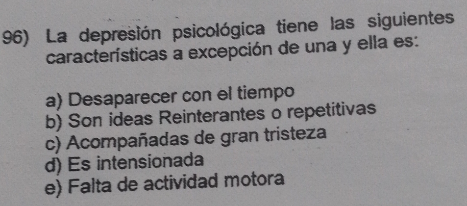 La depresión psicológica tiene las siguientes
características a excepción de una y ella es:
a) Desaparecer con el tiempo
b) Son ideas Reinterantes o repetitivas
c) Acompañadas de gran tristeza
d) Es intensionada
e) Falta de actividad motora