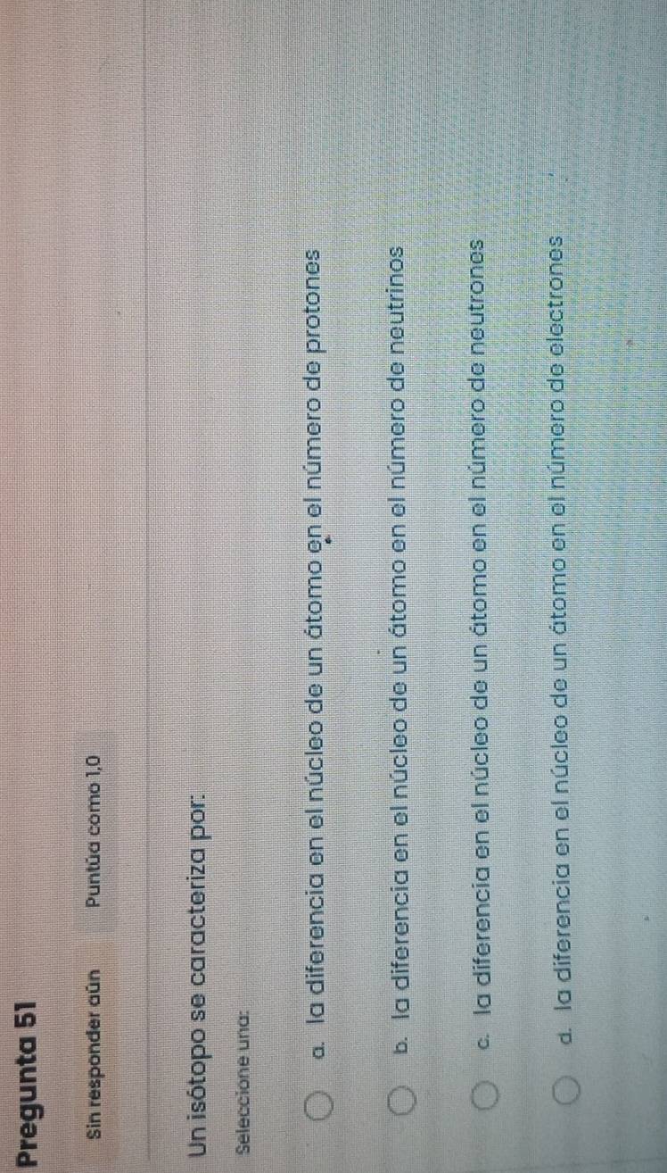 Pregunta 51
Sin responder aún Puntúa como 1,0
Un isótopo se caracteriza por:
Seleccione una:
a la diferencia en el núcleo de un átomo en el número de protones
b. la diferencia en el núcleo de un átomo en el número de neutrinos
c. la diferencia en el núcleo de un átomo en el número de neutrones
d. la diferencia en el núcleo de un átomo en el número de electrones