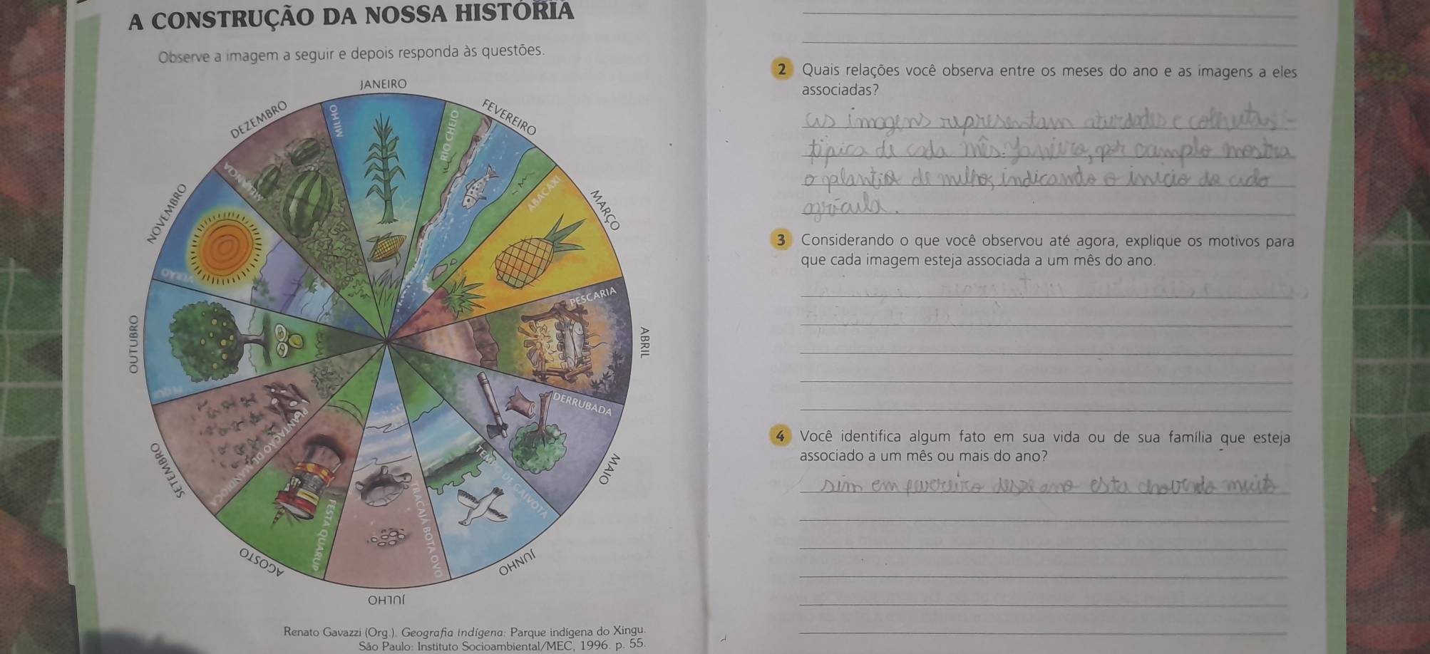 A CONSTRUÇÃO DA NOSSA HISTORIA_ 
Observe a imagem a seguir e depois responda às questões 
_ 
2 Quais relações você observa entre os meses do ano e as imagens a eles 
associadas? 
_ 
_ 
_ 
_ 
3 Considerando o que você observou até agora, explique os motivos para 
que cada imagem esteja associada a um mês do ano. 
_ 
_ 
_ 
_ 
_ 
4 Você identifica algum fato em sua vida ou de sua família que esteja 
associado a um mês ou mais do ano? 
_ 
_ 
_ 
_ 
_ 
Renato Gavazzi (Org.). Geografia Indígena; Parque indígena do Xingu. 
_ 
São Paulo: Instituto Socioambiental/MEC. 1996. p. 55