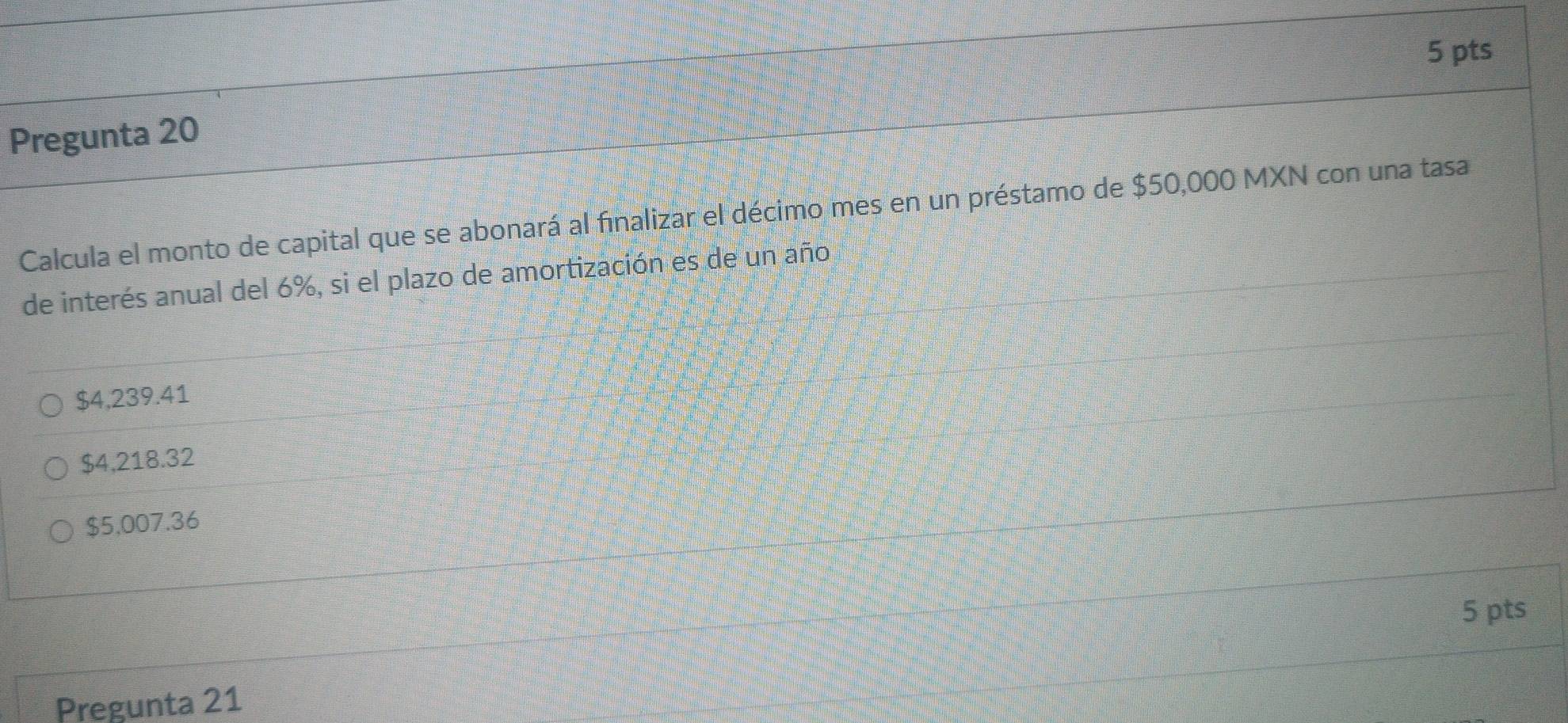 Pregunta 20
Calcula el monto de capital que se abonará al finalizar el décimo mes en un préstamo de $50,000 MXN con una tasa
de interés anual del 6%, si el plazo de amortización es de un año
$4,239.41
$4,218.32
$5,007.36
5 pts
Pregunta 21