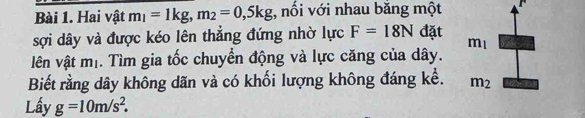 Hai vật m_1=1kg, m_2=0,5kg;, nối với nhau bằng một 
F 
sợi dây và được kéo lên thẳng đứng nhờ lực F=18N đặt
m_1
lên vật mị. Tìm gia tốc chuyển động và lực căng của dây. 
Biết rằng dây không dãn và có khối lượng không đáng kể. m_2
Lấy g=10m/s^2.