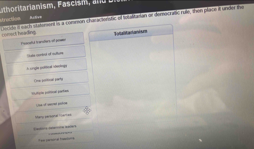 uthoritarianism , a i e.
Decide if each statement is a common characteristic of totalitarian or democratic rule, then place it under the
struction Active
correct heading. Totalitarianism
Peaceful transfers of power
State control of culture
A single political ideology
One political party
Multiple political parties
Use of secret police
Many personal liberties
Elections determine leaders
A 
Few personal freedoms