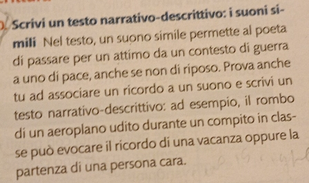 Scrivi un testo narrativo-descrittivo: i suoni si- 
mili Nel testo, un suono simile permette al poeta 
di passare per un attimo da un contesto di guerra 
a uno di pace, anche se non di riposo. Prova anche 
tu ad associare un ricordo a un suono e scrivi un 
testo narrativo-descrittivo: ad esempio, il rombo 
di un aeroplano udito durante un compito in clas- 
se può evocare il ricordo di una vacanza oppure la 
partenza di una persona cara.