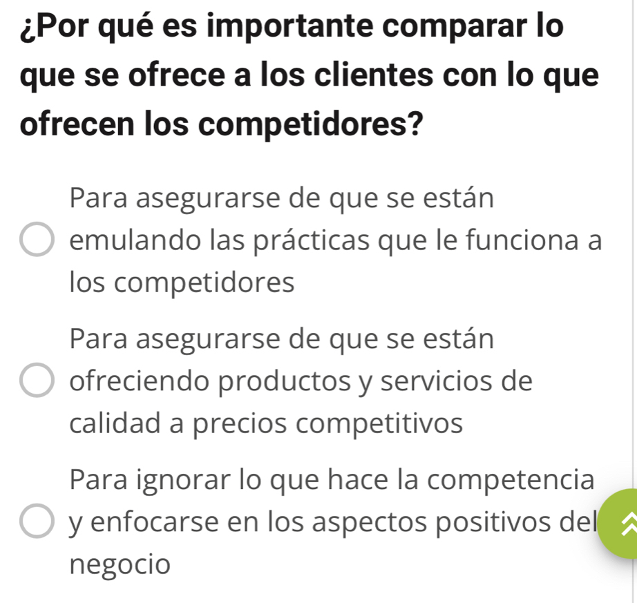 ¿Por qué es importante comparar lo
que se ofrece a los clientes con lo que
ofrecen los competidores?
Para asegurarse de que se están
emulando las prácticas que le funciona a
los competidores
Para asegurarse de que se están
ofreciendo productos y servicios de
calidad a precios competitivos
Para ignorar lo que hace la competencia
y enfocarse en los aspectos positivos del
negocio