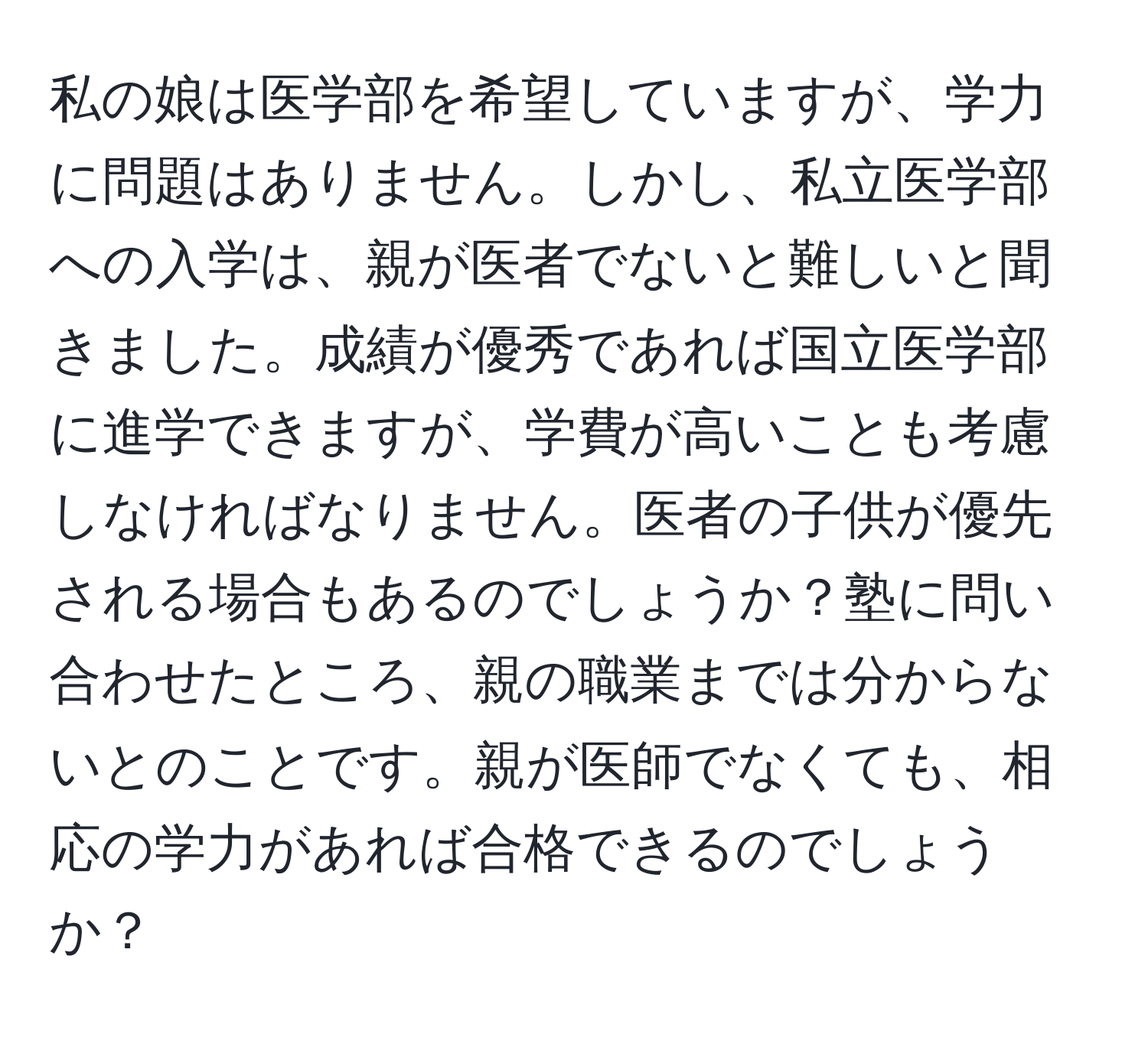 私の娘は医学部を希望していますが、学力に問題はありません。しかし、私立医学部への入学は、親が医者でないと難しいと聞きました。成績が優秀であれば国立医学部に進学できますが、学費が高いことも考慮しなければなりません。医者の子供が優先される場合もあるのでしょうか？塾に問い合わせたところ、親の職業までは分からないとのことです。親が医師でなくても、相応の学力があれば合格できるのでしょうか？