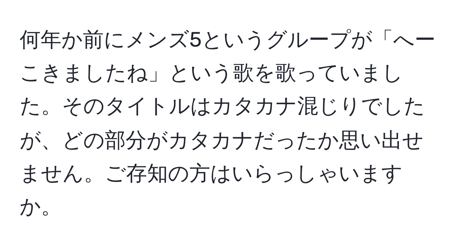 何年か前にメンズ5というグループが「へーこきましたね」という歌を歌っていました。そのタイトルはカタカナ混じりでしたが、どの部分がカタカナだったか思い出せません。ご存知の方はいらっしゃいますか。