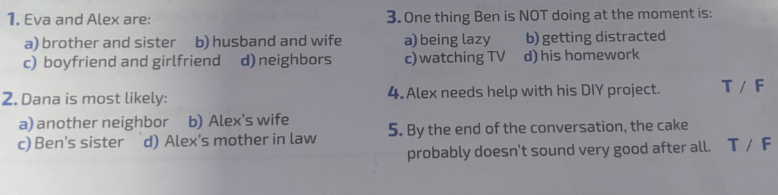 Eva and Alex are: 3. One thing Ben is NOT doing at the moment is:
a) brother and sister b) husband and wife a) being lazy b) getting distracted
c) boyfriend and girlfriend d)neighbors c) watching TV d) his homework
2. Dana is most likely: 4. Alex needs help with his DIY project. T/F
a) another neighbor b) Alex's wife
c) Ben's sister d) Alex's mother in law 5. By the end of the conversation, the cake
probably doesn't sound very good after all. T/F