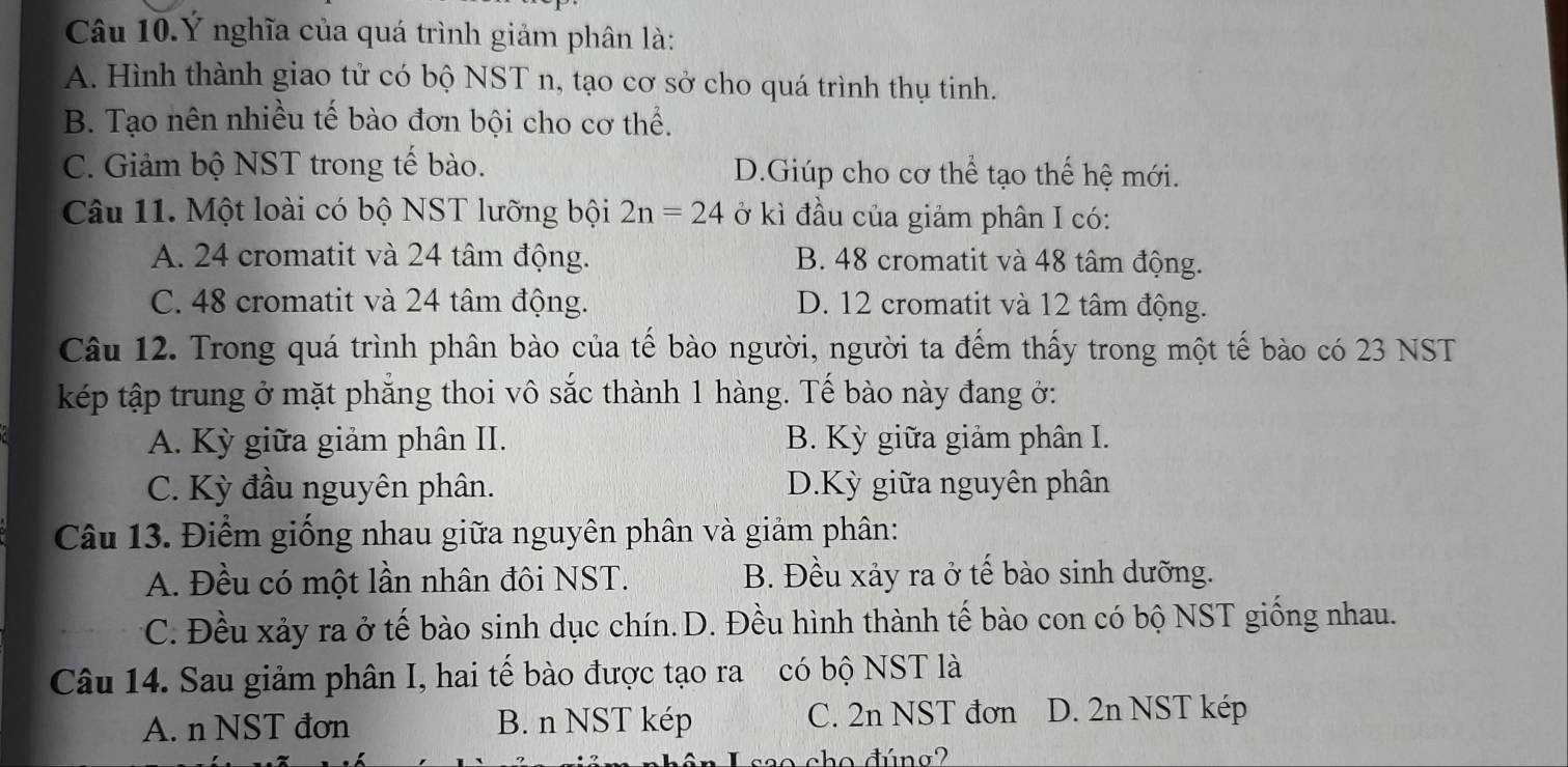 Câu 10.Ý nghĩa của quá trình giảm phân là:
A. Hình thành giao tử có bộ NST n, tạo cơ sở cho quá trình thụ tinh.
B. Tạo nên nhiều tế bào đơn bội cho cơ thể.
C. Giảm bộ NST trong tế bào. D.Giúp cho cơ thể tạo thế hệ mới.
Câu 11. Một loài có bộ NST lưỡng bội 2n=24 ở kì đầu của giảm phân I có:
A. 24 cromatit và 24 tâm động. B. 48 cromatit và 48 tâm động.
C. 48 cromatit và 24 tâm động. D. 12 cromatit và 12 tâm động.
Câu 12. Trong quá trình phân bào của tế bào người, người ta đếm thấy trong một tế bào có 23 NST
kép tập trung ở mặt phăng thoi vô sắc thành 1 hàng. Tế bào này đang ở:
A. Kỳ giữa giảm phân II. B. Kỳ giữa giảm phân I.
C. Kỳ đầu nguyên phân. D.Kỳ giữa nguyên phân
Câu 13. Điểm giống nhau giữa nguyên phân và giảm phân:
A. Đều có một lần nhân đôi NST. B. Đều xảy ra ở tế bào sinh dưỡng.
C. Đều xảy ra ở tế bào sinh dục chín.D. Đều hình thành tế bào con có bộ NST giống nhau.
Câu 14. Sau giảm phân I, hai tế bào được tạo ra có bộ NST là
A. n NST đơn B. n NST kép C. 2n NST đơn D. 2n NST kép
cho đúng?