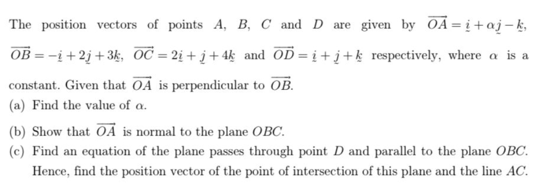 The position vectors of points A, B, C and D are given by vector OA=_ i+alpha j-k,
vector OB=-i+2j+3k, vector OC=2_ i+j+4k and vector OD=_ i+_ j+k respectively, where α is a 
constant. Given that vector OA is perpendicular to vector OB. 
(a) Find the value of α. 
(b) Show that vector OA is normal to the plane OBC. 
(c) Find an equation of the plane passes through point D and parallel to the plane OBC. 
Hence, find the position vector of the point of intersection of this plane and the line AC.