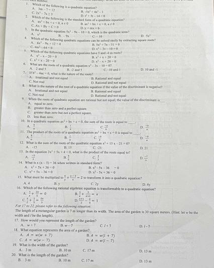 mboy
1. Which of the following is a quadratic equation? 3m-7=12 n, -5n^3+4n^2-1
A.
C. 2x^2-7x≥ 3 D. x^2+51-14=0
2. Which of the fullowing is the sandard form of a quadratic equation?
A.
C. Ax+By+C=0 ax^2+bx+c<0,a!= 0 B. as^2+bs+e=0,a!= 0
D. y=mx+b
3. In the quadratic eqaation 5x^2-9x-10=0 which is the quadratic term ?
A. x^2 -2x c -10 D. 5x^1
4. Whick of the following quadratic equations can be solved easily by estracting square roots?
A. 6x^2-9x+12=0 B 5n^2+7m-5t=0
C. 4m^2-64=0 D x^2-3x-10=0
5. Whick of the following quadratic equations have 5 and -4 m roots?
A. x^2-x-20=0 B. x^2+x+20=0
r x^2+x-20=0 D x^2-x+20=0
6. What are the roots of a quadeatic equation x^2-3x-10=0?
A. 2 and 5
7. ifb^3-4ac=0 what is the nature of the reots ? B. -2 and 5 C. -10 asd 1 D. 10 and -1
C. Not real A. Irrational and not equal B. Rational and egeal
D. Rational and not equal
8. What is the nature of the root of a quadratic equation if the value of the discriminant is negative?
C. Not real A. Irrational and not equal 11. Rational and cqual
D. Rational and not equal
9. When the roots of quadratic equation are rational but not equal, the valse of the discriminant is
_
A. equal to zero.
B. greater than zero and a perfect square.
C. greater thas zero but not a perfect square.
10. In a quadratic equation D. less than vero , the sum of the roots is equal to
ax^2+bx+c=0
_
A.  b/a  B.  1/8  C.  (-8)/b  D.  (-6)/a 
11. The product of the roots of a qeadratic equation ax^2+bx+c=0 is equal to
A.  3/4  B.  t/a  C.  (-a)/b  D.  (-p)/a 
12. What is the sum of the roots of the quadratic equation x^2+15x-21=0
13. Is the equation A. -15 3x^2+5x+4=0 B. 15 C. -21 D. 21
what is the peoduct of the roots cqual to  ?
A.  (-1)/3  B  6/4  C.  4/3  D.  (-7)/3 
14. What isx(x-5)=36 when writtes in standard form?
A. x^2+5x+36=0 B. x^2-5x-36=0
C. x^2+5x-36=0 D. x^2-5x+36=0
15. What must be multiplied to  4/y + (y-1)/4 =2 to transform it into a quadratic equation?
A. 4 B. y C. 2y D. 4y
16. Which of the following rational algebraic equation is tramformable to a quadratic equation?
A.  1/n + 2x/5 =0 B.  1/x + 5/x+1 =x
C.  x/2 + 1/3 = 2x/3  D.  (x+1)/2 - x/4 =1
For 17 to 22, please refer to the following suuation:
width and / be the length). The length of a rectangular garden is 7 m longer man its width. The area of the garden is 30 squace meters. (Hist: let w be the
17. How would you represent the length of the garden?
A. w+7 B. w-7 C. I+7 D i-?
18. What equation represents the area of a garden?
A. A=w(w+7) B. A=w(l+7)
C. A=w(w-7) D. A=w(l-7)
19. What is the width of the garden? A. 3 m
20. What is the length of the garden? B. 10 m C. 17 m D. 13 m
B. 3 m B. 10 m C. 17 m D. 13 m