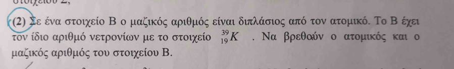 Σε ένα στοιχείο Β ο μαζικός αριθμός είναι διπλάσιος από τον ατομικό. Το Β έχει 
τον ίδιο αριθμό νετρονίων με το στοιχείο _(19)^(39)K. Να βρεθοόν ο ατομικός και ο 
μαζικός αριθμός του στοιχείου Β.