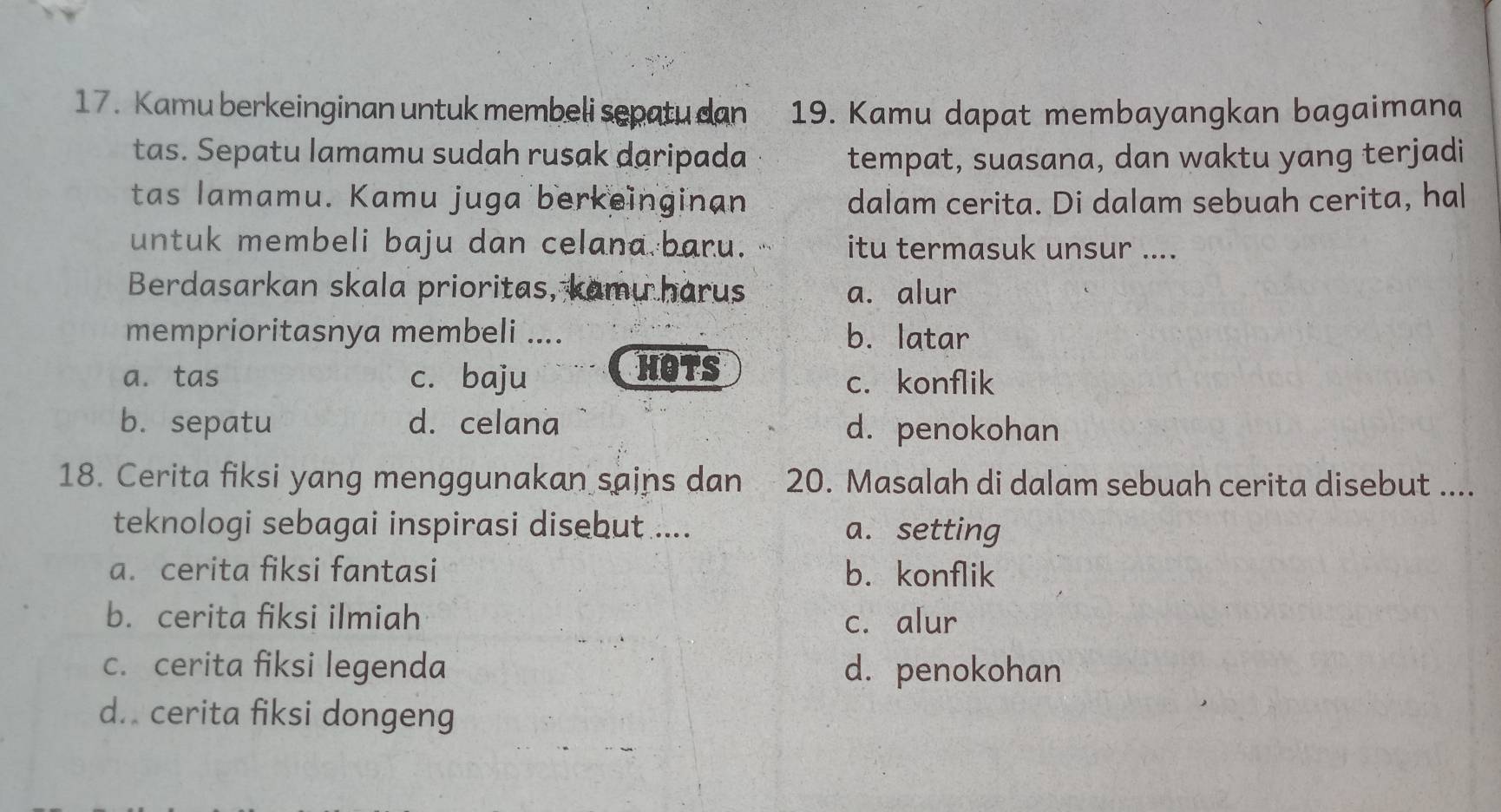 Kamu berkeinginan untuk membeli sepatu dan 19. Kamu dapat membayangkan bagaimana
tas. Sepatu lamamu sudah rusak daripada tempat, suasana, dan waktu yang terjadi
tas lamamu. Kamu juga berkeinginan dalam cerita. Di dalam sebuah cerita, hal
untuk membeli baju dan celana baru. itu termasuk unsur ....
Berdasarkan skala prioritas, kamu harus a. alur
memprioritasnya membeli .... b. latar
HOTS
a. tas c. baju c. konflik
b. sepatu d. celana d. penokohan
18. Cerita fiksi yang menggunakan sains dan 20. Masalah di dalam sebuah cerita disebut ....
teknologi sebagai inspirasi disebut .... a. setting
a. cerita fiksi fantasi b. konflik
b. cerita fiksi ilmiah c. alur
c. cerita fiksi legenda d. penokohan
d. cerita fiksi dongeng