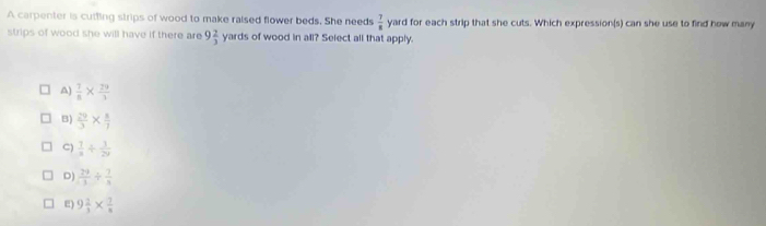 A carpenter is cutting strips of wood to make raised flower beds. She needs  7/8  yard for each strip that she cuts. Which expression(s) can she use to find how many
strips of wood she will have if there are 9 2/3  yards of wood in all? Select all that apply.
A)  7/8 *  29/3 
B)  29/3 *  8/7 
C)  1/x / frac 120
D)  29/3 /  7/3 
E) 9 2/3 *  7/8 