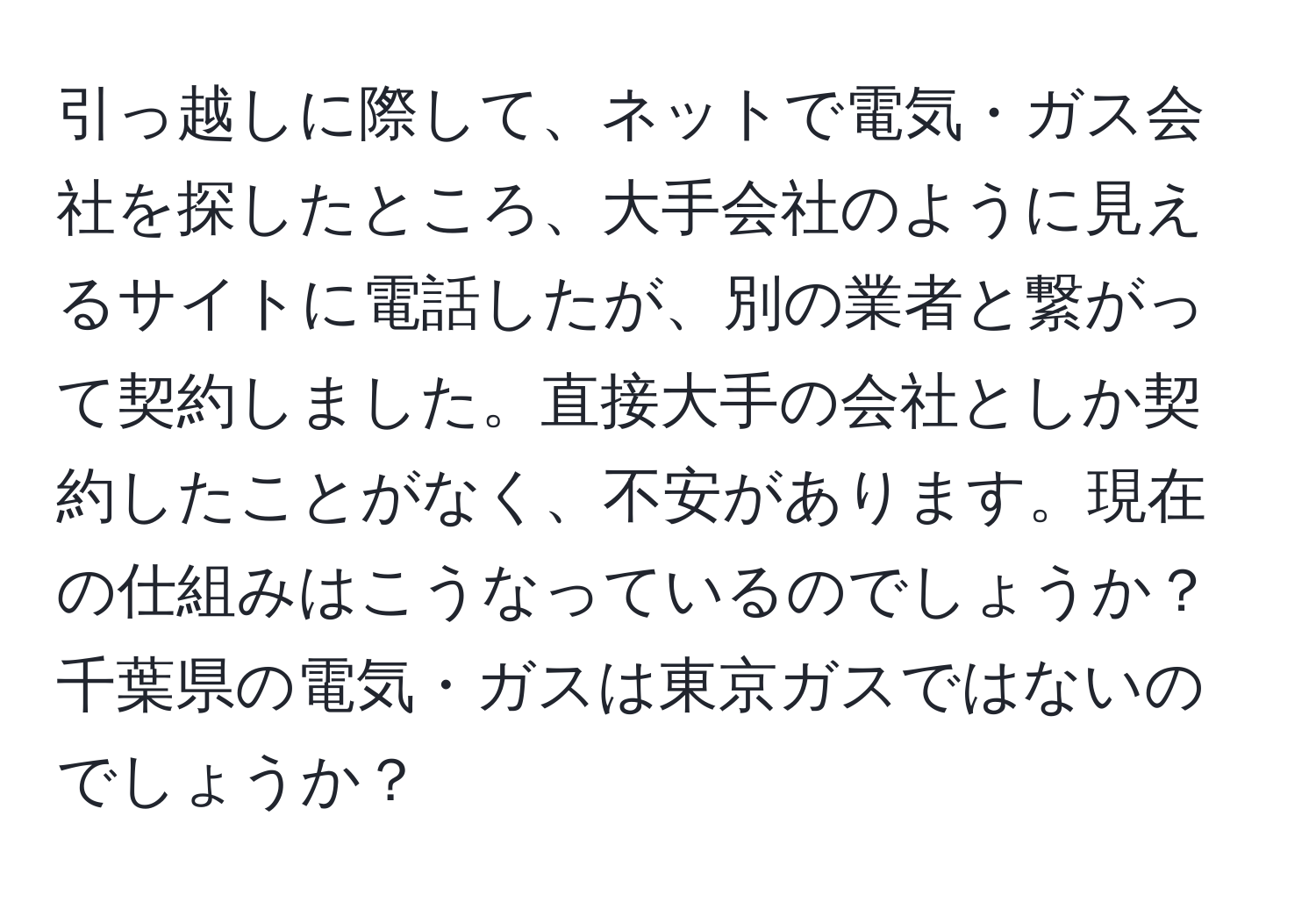 引っ越しに際して、ネットで電気・ガス会社を探したところ、大手会社のように見えるサイトに電話したが、別の業者と繋がって契約しました。直接大手の会社としか契約したことがなく、不安があります。現在の仕組みはこうなっているのでしょうか？千葉県の電気・ガスは東京ガスではないのでしょうか？