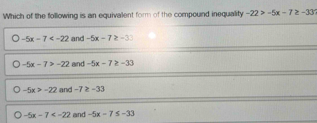 Which of the following is an equivalent form of the compound inequality -22>-5x-7≥ -33
-5x-7 and -5x-7≥ -33
-5x-7>-22 and -5x-7≥ -33
-5x>-22 and -7≥ -33
-5x-7 and -5x-7≤ -33