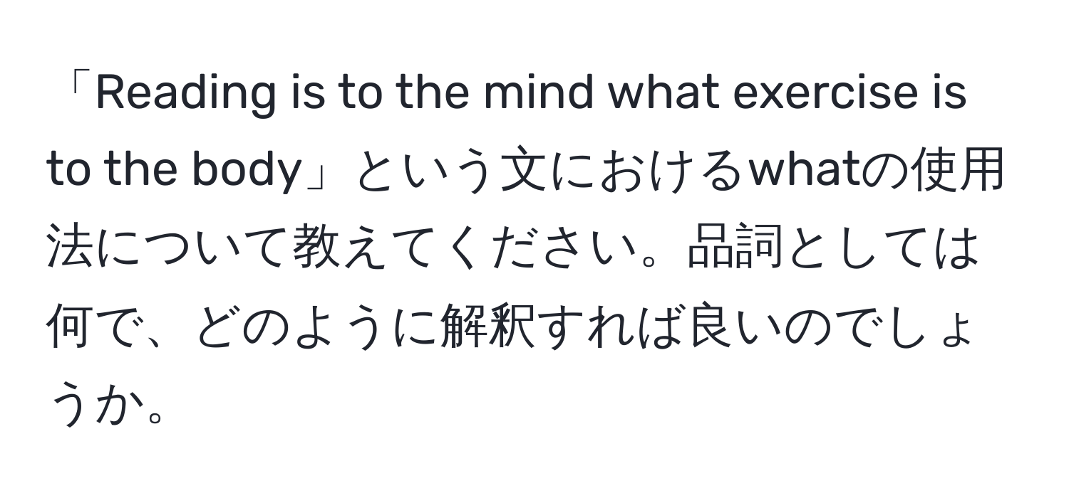 「Reading is to the mind what exercise is to the body」という文におけるwhatの使用法について教えてください。品詞としては何で、どのように解釈すれば良いのでしょうか。