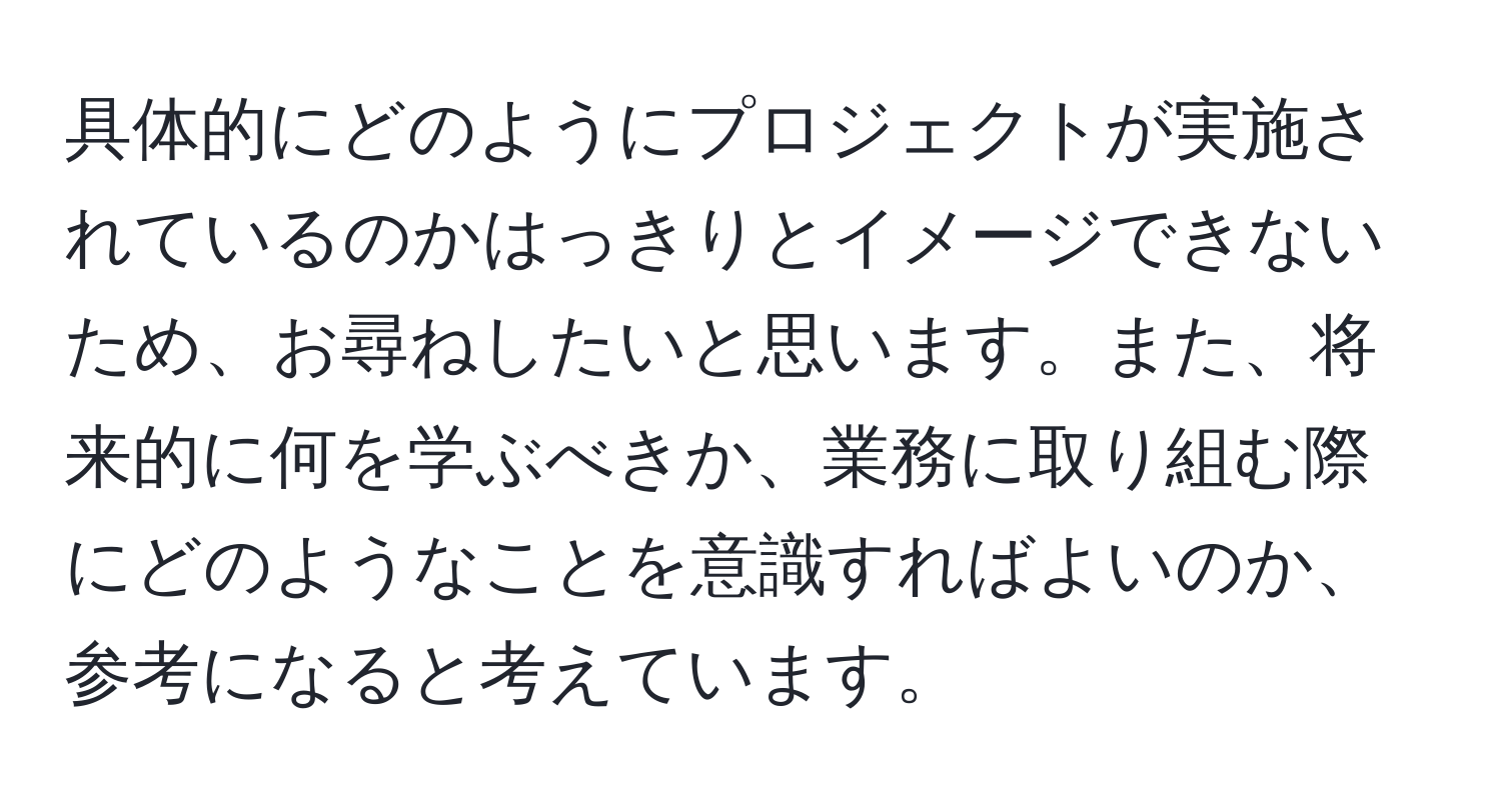 具体的にどのようにプロジェクトが実施されているのかはっきりとイメージできないため、お尋ねしたいと思います。また、将来的に何を学ぶべきか、業務に取り組む際にどのようなことを意識すればよいのか、参考になると考えています。