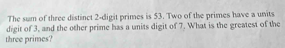 The sum of three distinct 2 -digit primes is 53. Two of the primes have a units 
digit of 3, and the other prime has a units digit of 7. What is the greatest of the 
three primes?