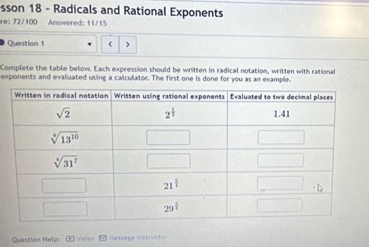 sson 18 - Radicals and Rational Exponents
re: 72/100 Answered: 11/15
Question 1 < >
Complete the table below. Each expression should be written in radical notation, written with rational
exponents and evaluated using a calculator. The first one is done for you as an example.
Question Help: Video Message Instructor