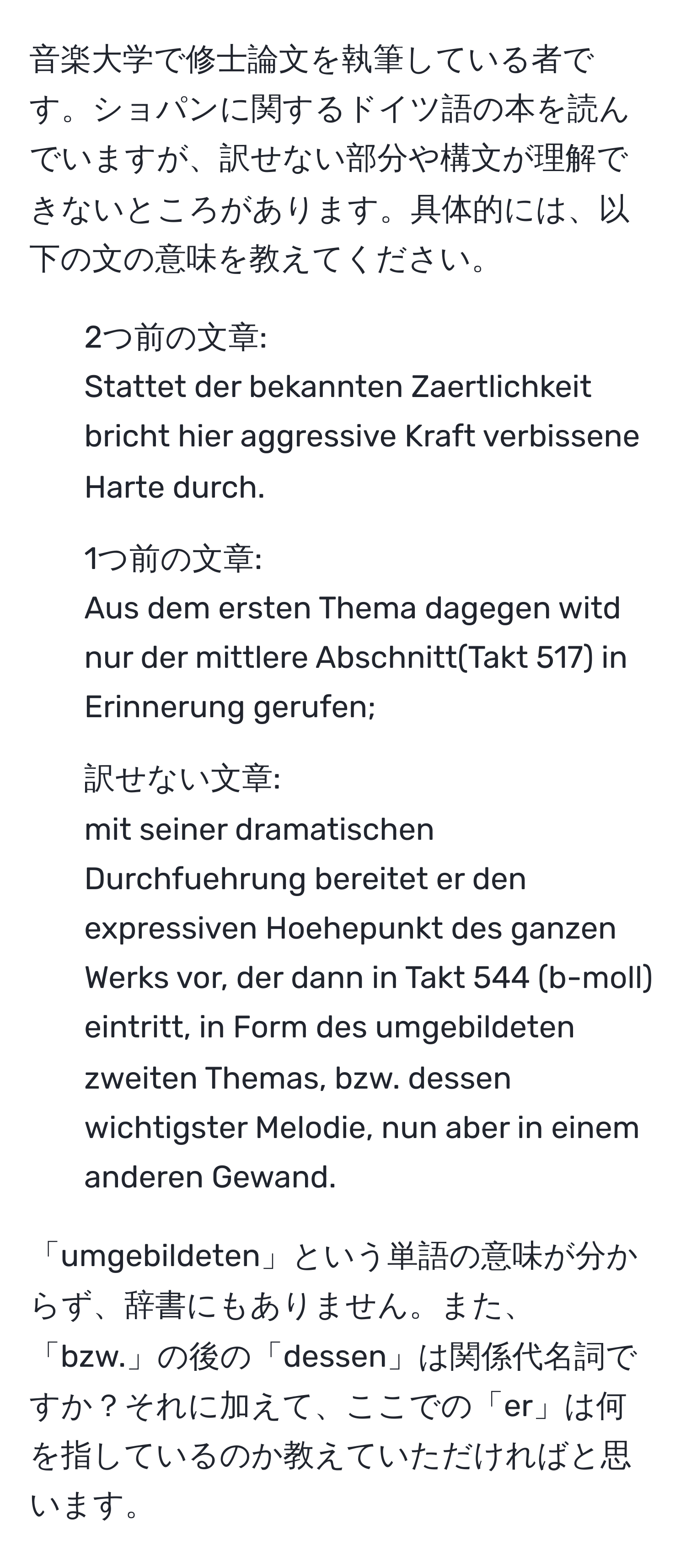 音楽大学で修士論文を執筆している者です。ショパンに関するドイツ語の本を読んでいますが、訳せない部分や構文が理解できないところがあります。具体的には、以下の文の意味を教えてください。

- 2つ前の文章: 
Stattet der bekannten Zaertlichkeit bricht hier aggressive Kraft verbissene Harte durch.
  
- 1つ前の文章: 
Aus dem ersten Thema dagegen witd nur der mittlere Abschnitt(Takt 517) in Erinnerung gerufen;

- 訳せない文章: 
mit seiner dramatischen Durchfuehrung bereitet er den expressiven Hoehepunkt des ganzen Werks vor, der dann in Takt 544 (b-moll) eintritt, in Form des umgebildeten zweiten Themas, bzw. dessen wichtigster Melodie, nun aber in einem anderen Gewand.

「umgebildeten」という単語の意味が分からず、辞書にもありません。また、「bzw.」の後の「dessen」は関係代名詞ですか？それに加えて、ここでの「er」は何を指しているのか教えていただければと思います。