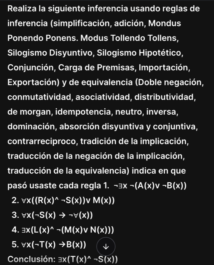 Realiza la siguiente inferencia usando reglas de 
inferencia (simplificación, adición, Mondus 
Ponendo Ponens. Modus Tollendo Tollens, 
Silogismo Disyuntivo, Silogismo Hipotético, 
Conjunción, Carga de Premisas, Importación, 
Exportación) y de equivalencia (Doble negación, 
conmutatividad, asociatividad, distributividad, 
de morgan, idempotencia, neutro, inversa, 
dominación, absorción disyuntiva y conjuntiva, 
contrarreciproco, tradición de la implicación, 
traducción de la negación de la implicación, 
traducción de la equivalencia) indica en que 
pasó usaste cada regla 1. neg exists x-(A(x)vee neg B(x))
2. forall x((R(x)^wedge -S(x)) 1 I M(x))
3. forall x(-S(x)to neg forall (x))
4. exists x(L(x)^wedge -(M(x)vee N(x)))
5. forall x(neg T(x)to B(x)) ↓ 
Conclusión: exists x(T(x)^wedge -S(x))