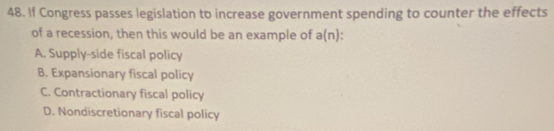 If Congress passes legislation to increase government spending to counter the effects
of a recession, then this would be an example of a(n).
A. Supply-side fiscal policy
B. Expansionary fiscal policy
C. Contractionary fiscal policy
D. Nondiscretionary fiscal policy