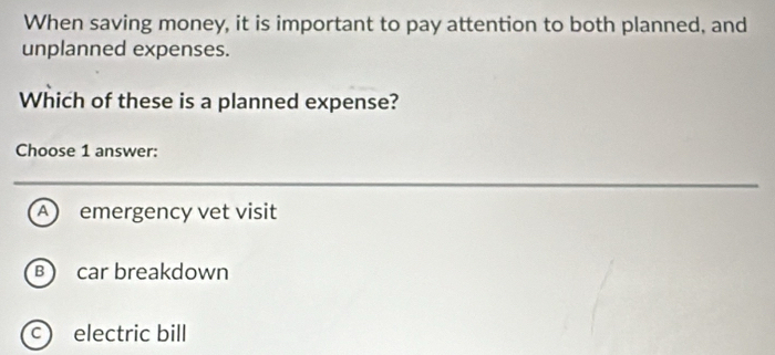 When saving money, it is important to pay attention to both planned, and
unplanned expenses.
Which of these is a planned expense?
Choose 1 answer:
A emergency vet visit
B car breakdown
c) electric bill