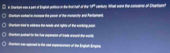 Chartism was a part of English politics in the first half of the 19^(th) century. What were the concerns of Chartism?
Chartism worked to increase the power of the monarchy and Parliament,
Chartism tried to address the needs and rights of the working poor,
Chartism pushed for the free expansion of trade around the world,
Chartism was opposed to the vast expansionism of the English Empire.