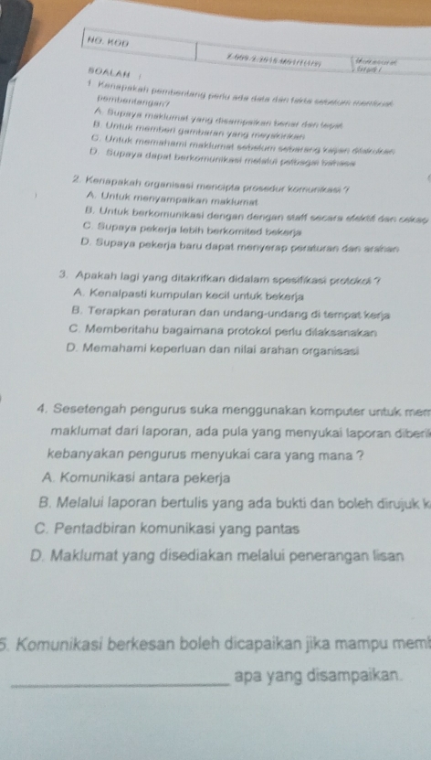 NO. KOĐ
7/909/3/201640111(419   e thas !
SOALAN 1
1. Kanapakah pembentang perlu ada data dân fakta sebatum membual
pembentangan?
A. Supaya makiumat yang disampaikan benar dan tepat
B. Untuk memben gambaran yang mayalonkan
C. Untuk memahami maklumat sebelum sebarang kajan śtakrdan
D. Supaya dapat berkomunikasi metalul peíbsga banass
2. Keriapakah organisasi mencipta prosedur komunkasi ?
A. Untuk menyampaikan maklumat
B. Untuk berkomunikasi dengan dengan staff secara stekté dan cekap
C. Supaya pekerja lebih berkomited bekerja
D. Supaya pekerja baru dapat menyerap peraturan dan arahan
3. Apakah lagi yang ditakrifkan didalam spesifikasi protokol ?
A. Kenalpasti kumpulan kecil untuk bekerja
B. Terapkan peraturan dan undang-undang di tempat kerja
C. Memberitahu bagaimana protokol perlu dilaksanakan
D. Memahami keperluan dan nilai arahan organisasi
4. Sesetengah pengurus suka menggunakan komputer untuk mem
maklumat dari laporan, ada pula yang menyukai laporan diberi
kebanyakan pengurus menyukai cara yang mana ?
A. Komunikasi antara pekerja
B. Melalui laporan bertulis yang ada bukti dan boleh dirujuk k
C. Pentadbiran komunikasi yang pantas
D. Maklumat yang disediakan melalui penerangan lisan
5. Komunikasi berkesan boleh dicapaikan jika mampu mem!
_apa yang disampaikan.