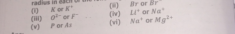 radius in each of t 
(i) K or K^+ (ii) Br or Br^-
(iii) O^(2-) or F^- (iv) Li^+ or Na^+
(v) P or As (vi) Na^+ or Mg^(2+)