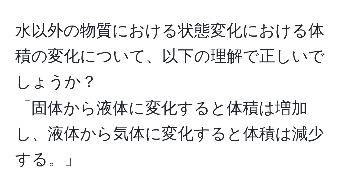 水以外の物質における状態変化における体積の変化について、以下の理解で正しいでしょうか？  
「固体から液体に変化すると体積は増加し、液体から気体に変化すると体積は減少する。」