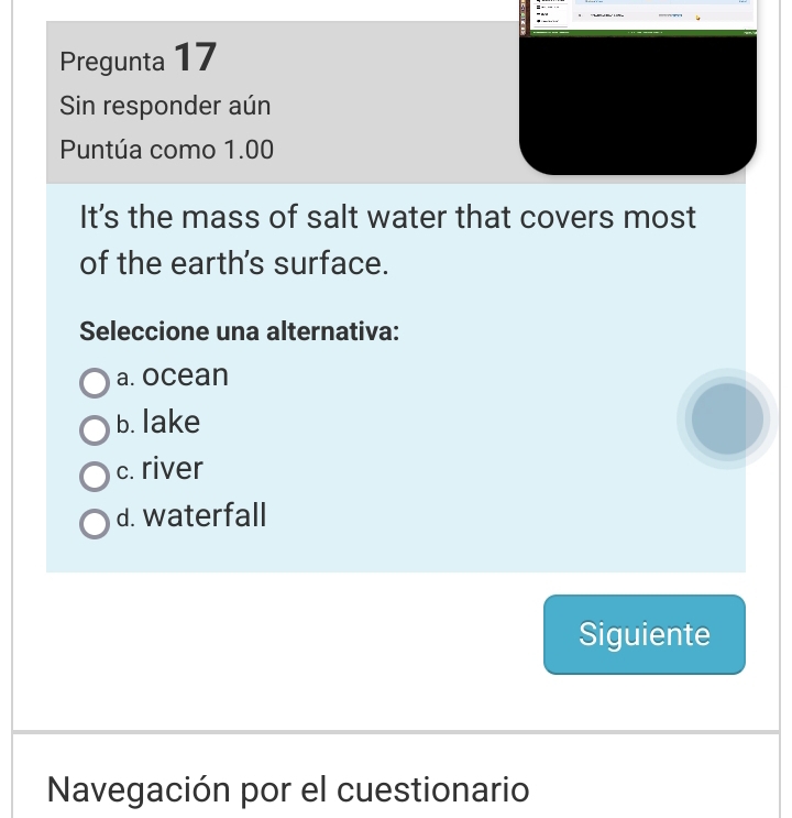 Pregunta 17
Sin responder aún
Puntúa como 1.00
It’s the mass of salt water that covers most
of the earth's surface.
Seleccione una alternativa:
a. ocean
b. lake
c. river
d. waterfall
Siguiente
Navegación por el cuestionario