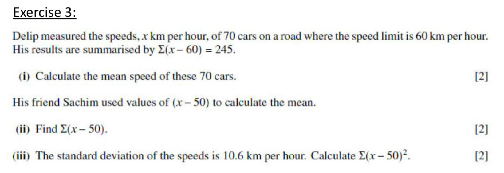 Delip measured the speeds, x km per hour, of 70 cars on a road where the speed limit is 60 km per hour. 
His results are summarised by sumlimits (x-60)=245. 
(i) Calculate the mean speed of these 70 cars. [2] 
His friend Sachim used values of (x-50) to calculate the mean. 
(ii) Find sumlimits (x-50). [2] 
(iii) The standard deviation of the speeds is 10.6 km per hour. Calculate sumlimits (x-50)^2. [2]