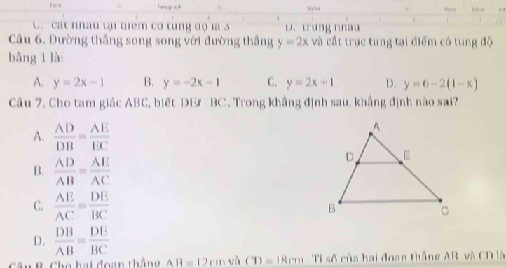 Fort Styles
Peragraph
Vdios
C. cat nnau tại diểm có tung độ la 3 D. trung nnau
Câu 6. Đường thầng song song với đường thầng y=2x và cất trục tung tại điểm có tung độ
bằng 1 là:
A. y=2x-1 B. y=-2x-1 C. y=2x+1 D. y=6-2(1-x)
Câu 7. Cho tam giác ABC, biết DE/ BC. Trong khẳng định sau, khẳng định nào sai?
A.  AD/DB = AE/EC 
B.  AD/AB = AE/AC 
C.  AE/AC = DE/BC 
D.  DB/AB = DE/BC 
âu B. Cho hai đoạn thắng AB=12cm và CD=18cm Tỉ số của hai đoan thắng AB và CD là