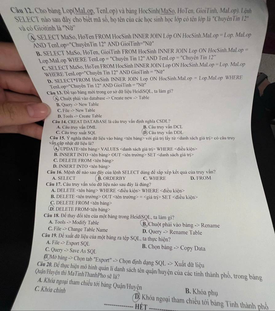 Câu 12, Cho bảng Lop(MaLop, TenLop) và bảng HocSinh(MaSo, HoTen, GioiTinh, MaLop). Lệnh
SELECT nào sau đây cho biết mã số, họ tên của các học sinh học lớp có tên lớp là "ChuyênTin 12''
và có Gioitinh là 'Nữ'
A. SELECT MaSo, HoTen FROM HocSinh INNER JOIN Lớp ON HocSinh.MaL op=Lop. MaLop
AND TenLop="ChuyênTin 12'' AND GioiTinh =''Nir''
B. SELECT MaSo, HoTen, GioiTinh FROM HocSinh INNER JOIN Lop ON HocSinh.MaLop =
Lop.MaLop WHERE TenL op='' Chuyên Tin 12'' AND TenL op=^n Thuyên Tin 12''
C. SELECT MaSo, HoTen FROM HocSinh INNER JOIN Lop ON HocSinh.MaL op=Lop.  MaLop
WHERE TenLo )=^n Chuyên Tin 12'' AND GioiTinh =''Nir'
D. SELECT*FROM HocSinh INNER JOIN Lop ON HocSinh.MaLo o=L.op.MaLop WHERE
TenLop="Chuyên Tin 12'' AND GioiTinh =''Nhat Ur
Câu 13. Đề tạo bảng mới trong cơ sở dữ liệu HeidiSQL, ta làm gì?
Al Chuột phải vào database -> Create new -> Table
B. Query -> New Table
C. File -> New Table
D. Tools -> Create Table
Cầu 14. CREAT DATABASE là câu truy vẫn định nghĩa CSDL?
A. Câu truy vẫn DML B. Câu truy vẫn DCL
C. Câu truy xuất SQL D) Câu truy vấn DDL
Câu 15. Ý nghĩa thêm dữ liệu vào bảng với giá trị lấy từ có câu truy
vấn cập nhật dữ liệu là?
A. UPDATE VALUES WHERE
B. INSERT INTO OUT SET
C. DELETE FROM
D. INSERT INTO
Câu 16. Mệnh để nào sau đây của lệnh SELECT dùng để sắp xếp kết quá của truy vẫn?
A. SELECT B. ORDERBY C. WHERE D. FROM
Câu 17. Câu truy vẫn xóa dữ liệu nào sau đây là đúng?
A. DELETE WHERE WHERE
B. DELETE OUT = SET
C. DELETE FROM
D. DELETE FROM
Câu 18. Để thay đổi tên của một bảng trong HeidiSQL, ta làm gì?
A. Tools -> Modify Table B Chuột phải vào bảng -> Rename
C. File -> Change Table Name D. Query -> Rename Table
Câu 19. Để xuất dữ liệu của một bảng ra tệp SQL, ta thực hiện?
A. File -> Export SQL B. Chọn bảng -> Copy Data
C. Query -> Save As SQL
D Mở bảng -> Chọn tab 'Export' -> Chọn định dạng SQL -> Xuất dữ liệu
Câu 20. Để thực hiện mô hình quản lí danh sách tên quận/huyện của các tỉnh thành phổ, trong bảng
Quận/Huyện thì MaTinhThanhPho sẽ là?
A. Khóa ngoại tham chiếu tới bảng Quận/Huyện B. Khóa phụ
C. Khóa chính Di Khóa ngoại tham chiếu tới bảng Tinh thành phố
HÉT
