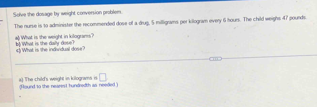 Solve the dosage by weight conversion problem. 
The nurse is to administer the recommended dose of a drug, 5 milligrams per kilogram every 6 hours. The child weighs 47 pounds. 
a) What is the weight in kilograms? 
b) What is the daily dose? 
c) What is the individual dose? 
a) The child's weight in kilograms is □. 
(Round to the nearest hundredth as needed.)